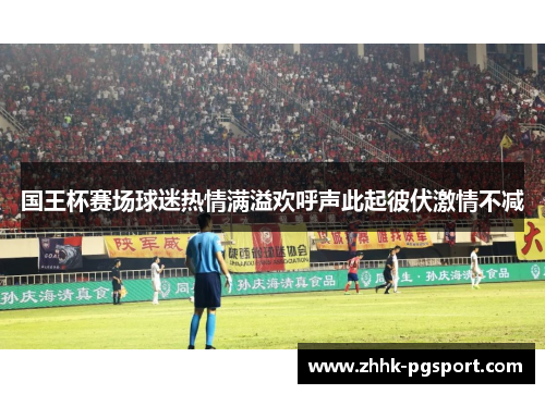 国王杯赛场球迷热情满溢欢呼声此起彼伏激情不减