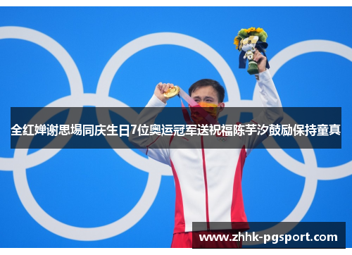 全红婵谢思埸同庆生日7位奥运冠军送祝福陈芋汐鼓励保持童真