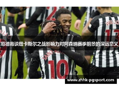 厄德高谈纽卡斯尔之战影响力对阿森纳赛季前景的深远意义