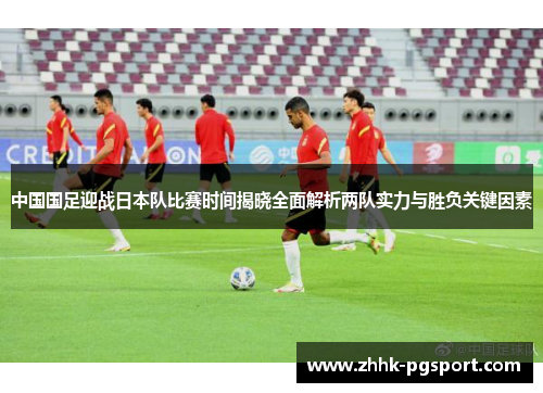中国国足迎战日本队比赛时间揭晓全面解析两队实力与胜负关键因素 中国国足迎战日本队比赛时间揭晓全面解析两队实力与胜负关键因素