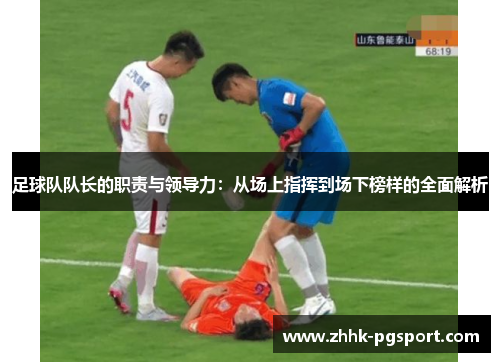足球队队长的职责与领导力：从场上指挥到场下榜样的全面解析