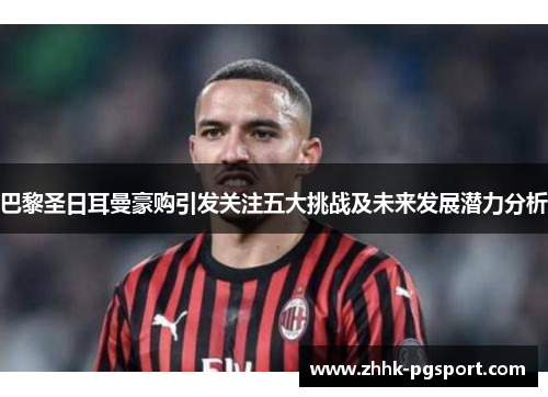 巴黎圣日耳曼豪购引发关注五大挑战及未来发展潜力分析 巴黎圣日耳曼豪购引发关注五大挑战及未来发展潜力分析