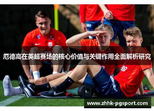 厄德高在英超赛场的核心价值与关键作用全面解析研究 厄德高在英超赛场的核心价值与关键作用全面解析研究