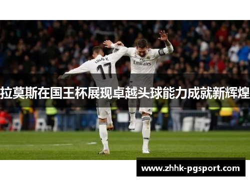 拉莫斯在国王杯展现卓越头球能力成就新辉煌 拉莫斯在国王杯展现卓越头球能力成就新辉煌